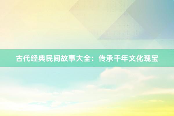 古代经典民间故事大全:传承千年文化瑰宝